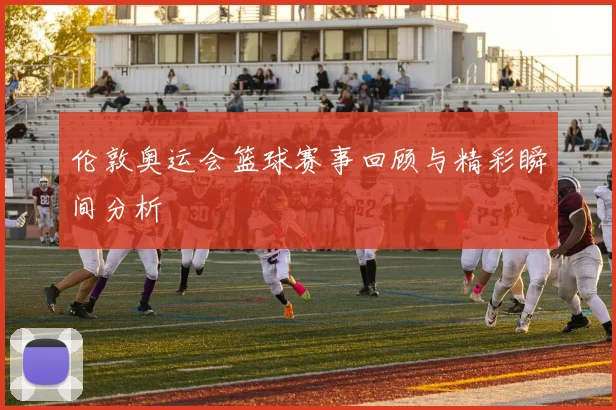 伦敦奥运会篮球赛事回顾与精彩瞬间分析