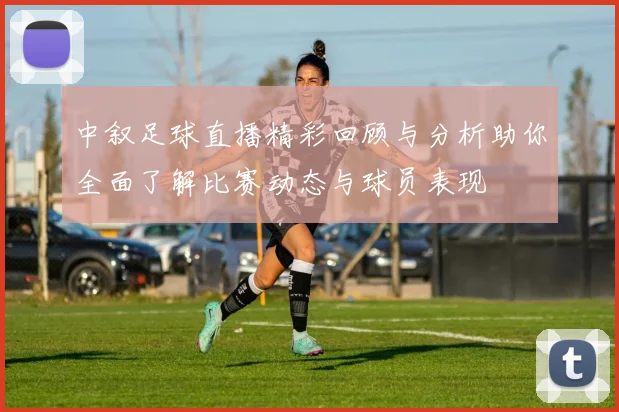 中叙足球直播精彩回顾与分析助你全面了解比赛动态与球员表现