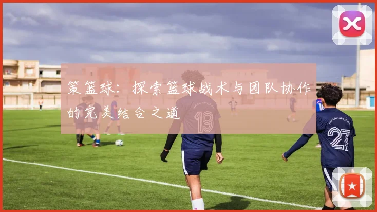 策篮球：探索篮球战术与团队协作的完美结合之道