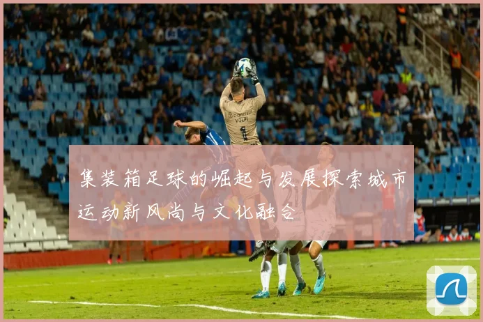 集装箱足球的崛起与发展探索城市运动新风尚与文化融合