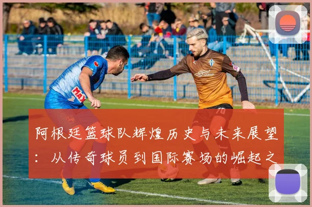 阿根廷篮球队辉煌历史与未来展望：从传奇球员到国际赛场的崛起之路