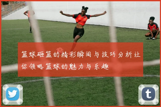 篮球砸篮的精彩瞬间与技巧分析让你领略篮球的魅力与乐趣