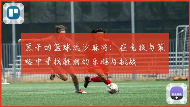 黑子的篮球流沙麻将：在竞技与策略中寻找胜利的乐趣与挑战