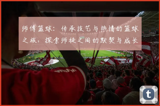 师傅篮球：传承技艺与热情的篮球之旅，探索师徒之间的默契与成长