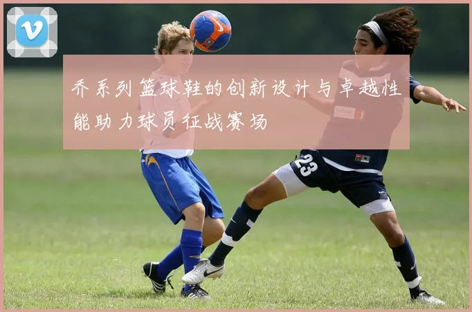 乔系列篮球鞋的创新设计与卓越性能助力球员征战赛场